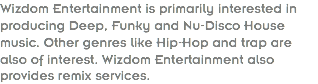 Wizdom Entertainment is primarily interested in producing Deep, Funky and Nu-Disco House music. Other genres like Hip-Hop and trap are also of interest. Wizdom Entertainment also provides remix services.
