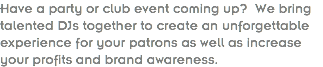 Have a party or club event coming up? We bring talented DJs together to create an unforgettable experience for your patrons as well as increase your profits and brand awareness.